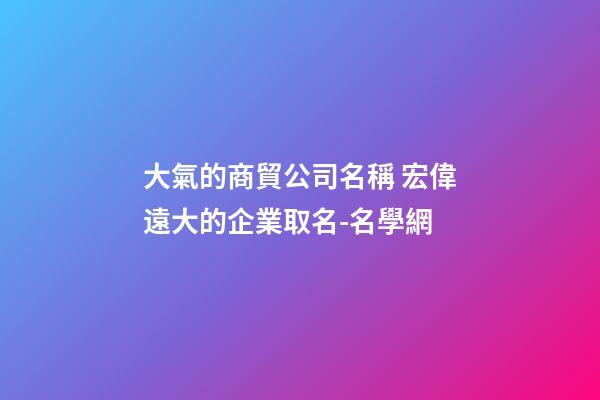 大氣的商貿公司名稱 宏偉遠大的企業取名-名學網-第1張-公司起名-玄機派
